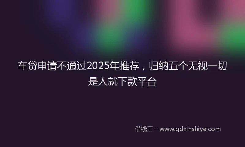 车贷申请不通过2025年推荐，归纳五个无视一切是人就下款平台