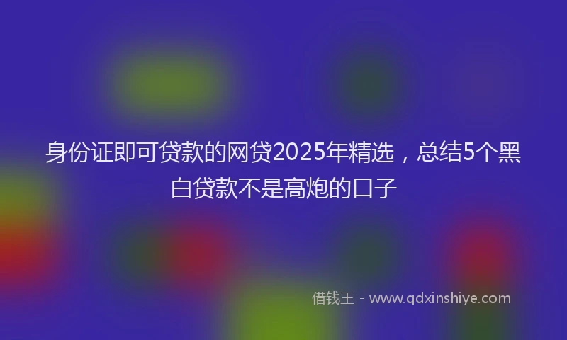 身份证即可贷款的网贷2025年精选，总结5个黑白贷款不是高炮的口子
