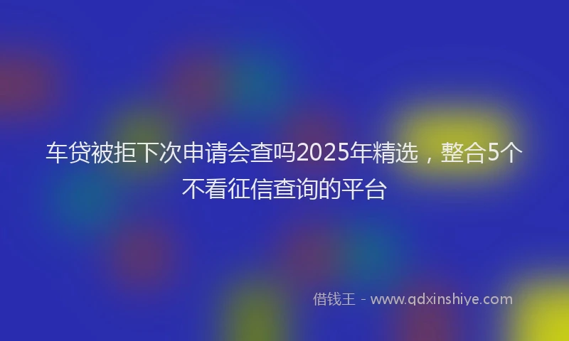 车贷被拒下次申请会查吗2025年精选，整合5个不看征信查询的平台