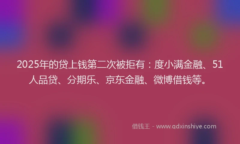 2025年的贷上钱第二次被拒有：度小满金融、51人品贷、分期乐、京东金融、微博借钱等。