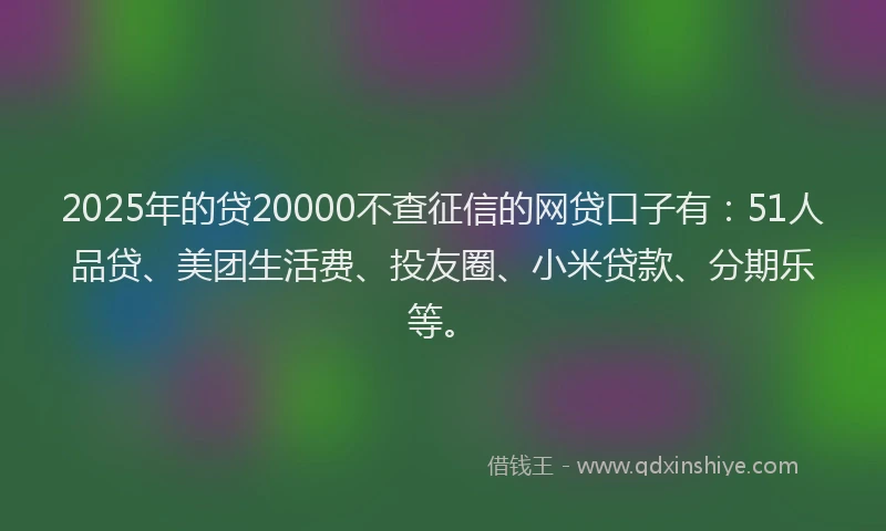 2025年的贷20000不查征信的网贷口子有：51人品贷、美团生活费、投友圈、小米贷款、分期乐等。