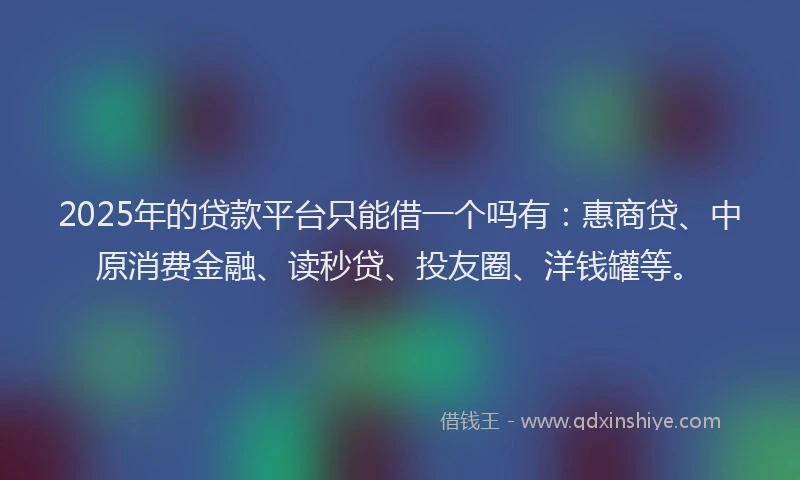 2025年的贷款平台只能借一个吗有：惠商贷、中原消费金融、读秒贷、投友圈、洋钱罐等。