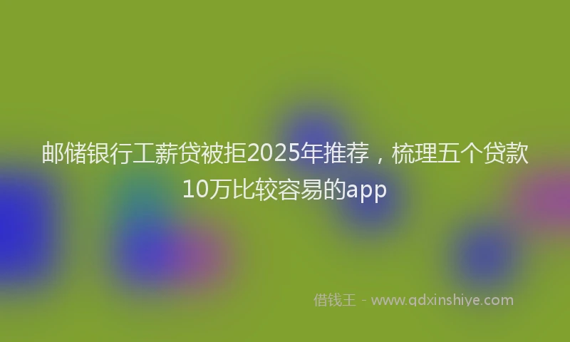 邮储银行工薪贷被拒2025年推荐，梳理五个贷款10万比较容易的app