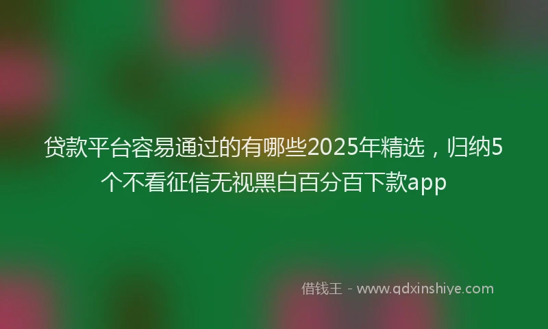 贷款平台容易通过的有哪些2025年精选，归纳5个不看征信无视黑白百分百下款app