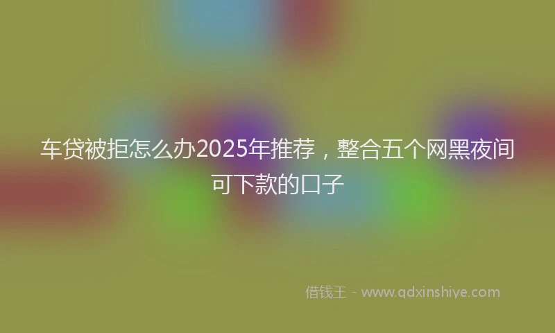 车贷被拒怎么办2025年推荐，整合五个网黑夜间可下款的口子