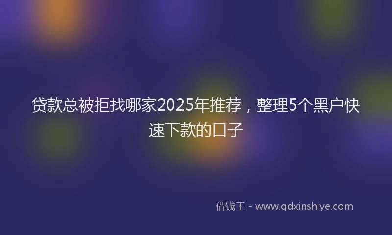 贷款总被拒找哪家2025年推荐，整理5个黑户快速下款的口子