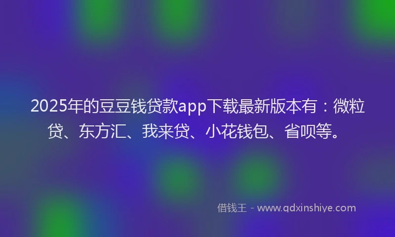 2025年的豆豆钱贷款app下载最新版本有：微粒贷、东方汇、我来贷、小花钱包、省呗等。