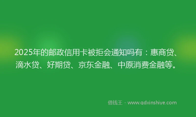 2025年的邮政信用卡被拒会通知吗有：惠商贷、滴水贷、好期贷、京东金融、中原消费金融等。