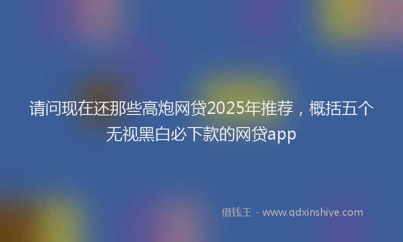 请问现在还那些高炮网贷2025年推荐，概括五个无视黑白必下款的网贷app