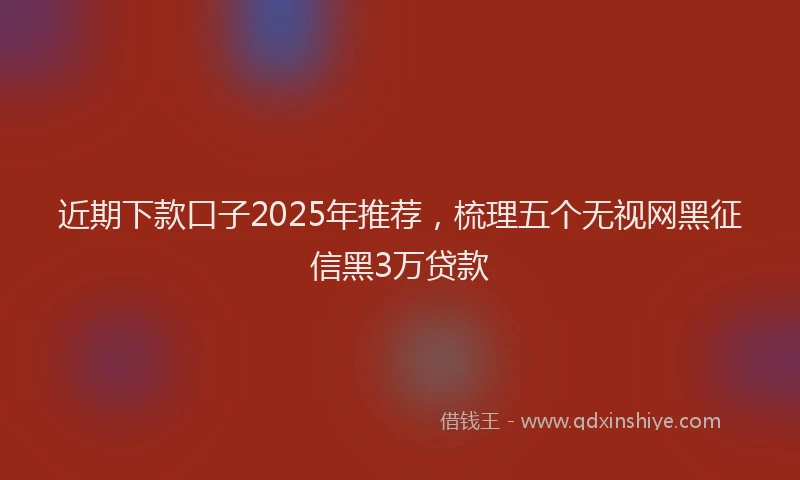 近期下款口子2025年推荐，梳理五个无视网黑征信黑3万贷款