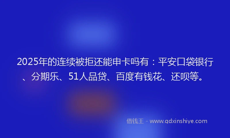 2025年的连续被拒还能申卡吗有：平安口袋银行、分期乐、51人品贷、百度有钱花、还呗等。
