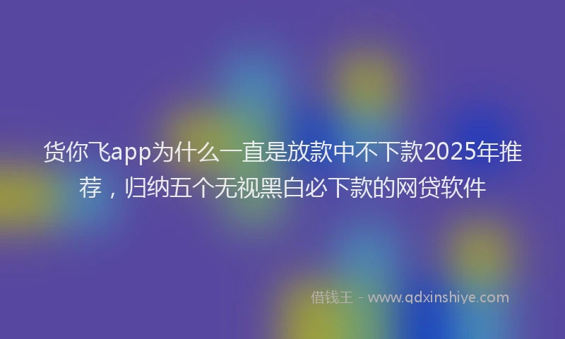 货你飞app为什么一直是放款中不下款2025年推荐，归纳五个无视黑白必下款的网贷软件