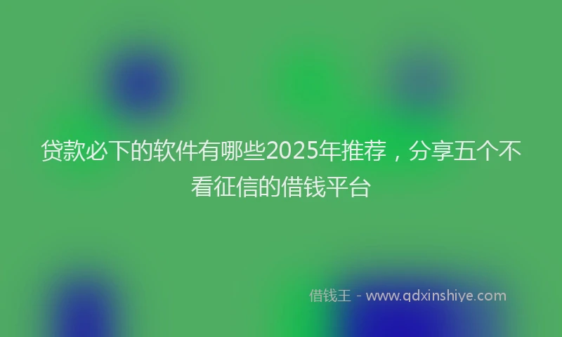 贷款必下的软件有哪些2025年推荐，分享五个不看征信的借钱平台