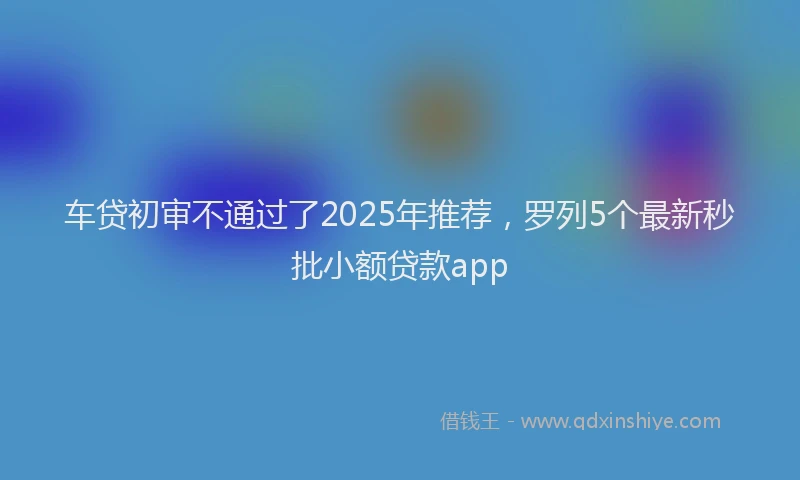 车贷初审不通过了2025年推荐，罗列5个最新秒批小额贷款app