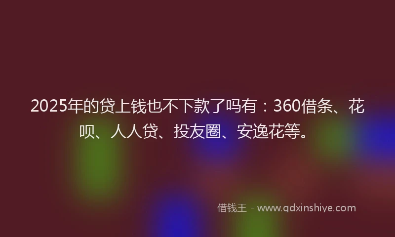 2025年的贷上钱也不下款了吗有：360借条、花呗、人人贷、投友圈、安逸花等。