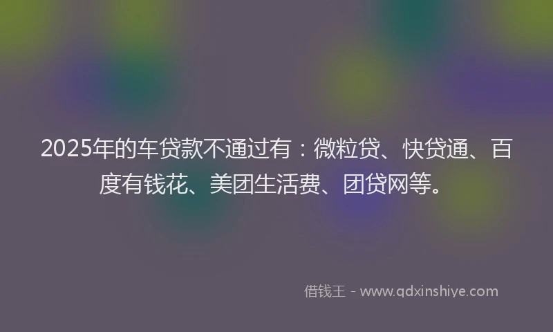 2025年的车贷款不通过有：微粒贷、快贷通、百度有钱花、美团生活费、团贷网等。