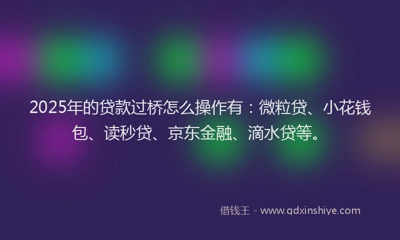 2025年的贷款过桥怎么操作有：微粒贷、小花钱包、读秒贷、京东金融、滴水贷等。