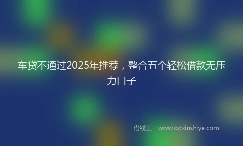 车贷不通过2025年推荐，整合五个轻松借款无压力口子