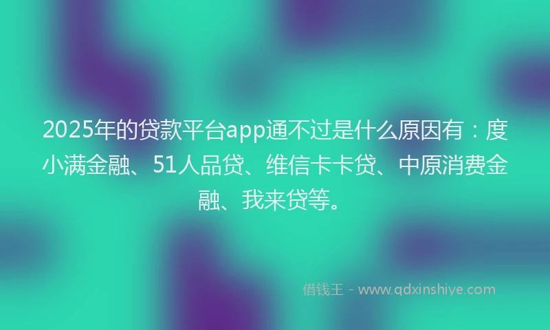 2025年的贷款平台app通不过是什么原因有：度小满金融、51人品贷、维信卡卡贷、中原消费金融、我来贷等。