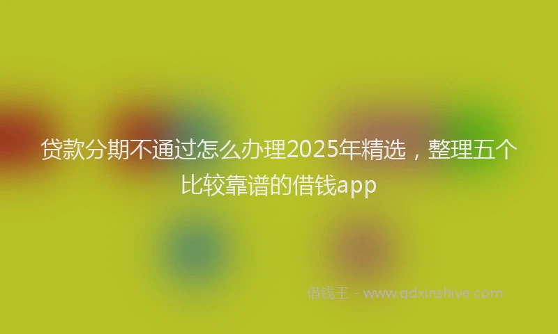 贷款分期不通过怎么办理2025年精选，整理五个比较靠谱的借钱app