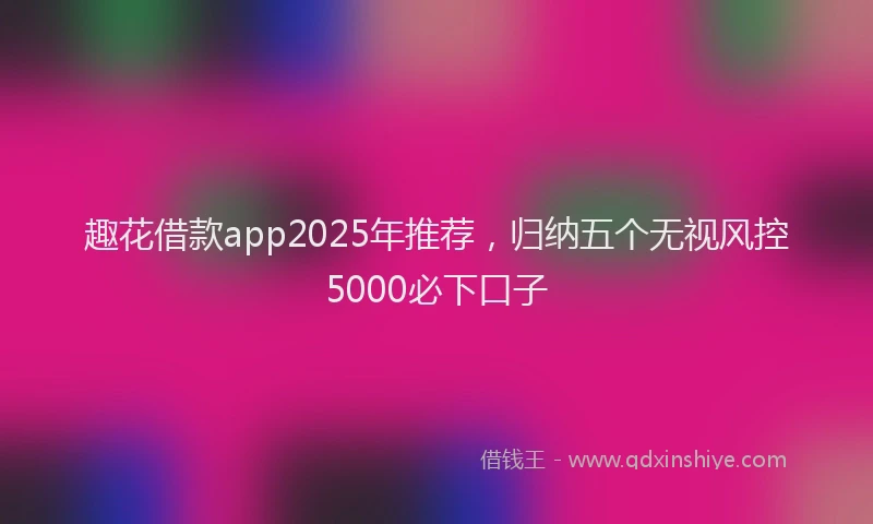 趣花借款app2025年推荐，归纳五个无视风控5000必下口子