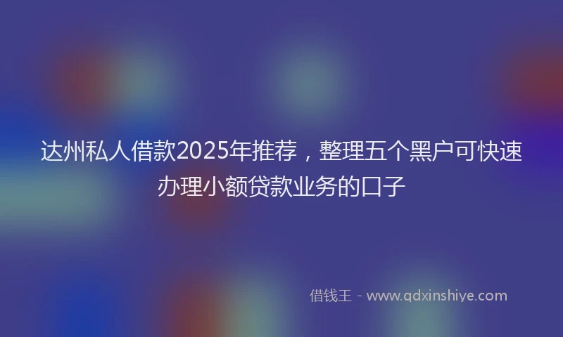 达州私人借款2025年推荐，整理五个黑户可快速办理小额贷款业务的口子