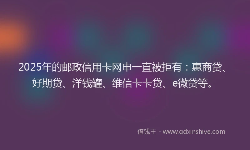 2025年的邮政信用卡网申一直被拒有：惠商贷、好期贷、洋钱罐、维信卡卡贷、e微贷等。