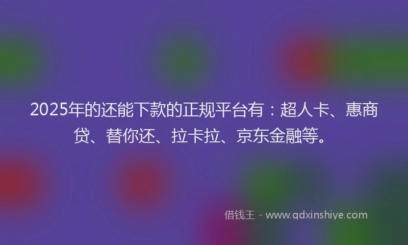 2025年的还能下款的正规平台有：超人卡、惠商贷、替你还、拉卡拉、京东金融等。