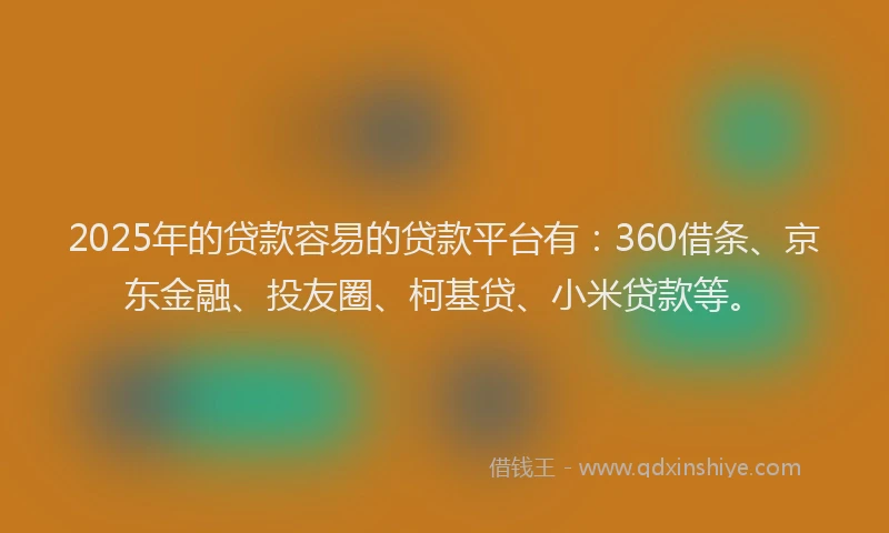 2025年的贷款容易的贷款平台有：360借条、京东金融、投友圈、柯基贷、小米贷款等。