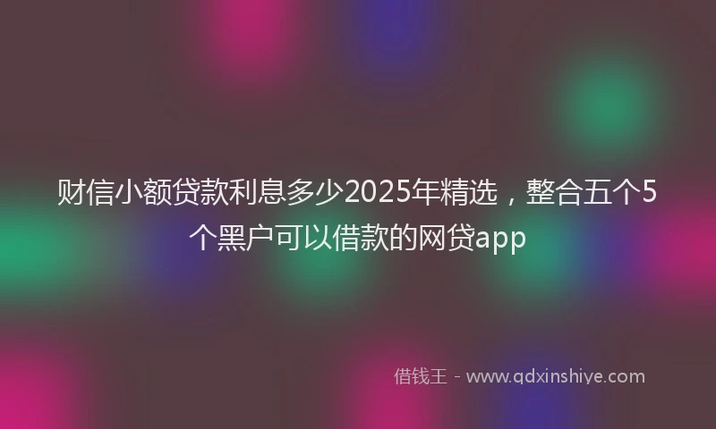 财信小额贷款利息多少2025年精选，整合五个5个黑户可以借款的网贷app