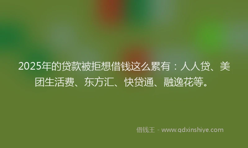 2025年的贷款被拒想借钱这么累有：人人贷、美团生活费、东方汇、快贷通、融逸花等。