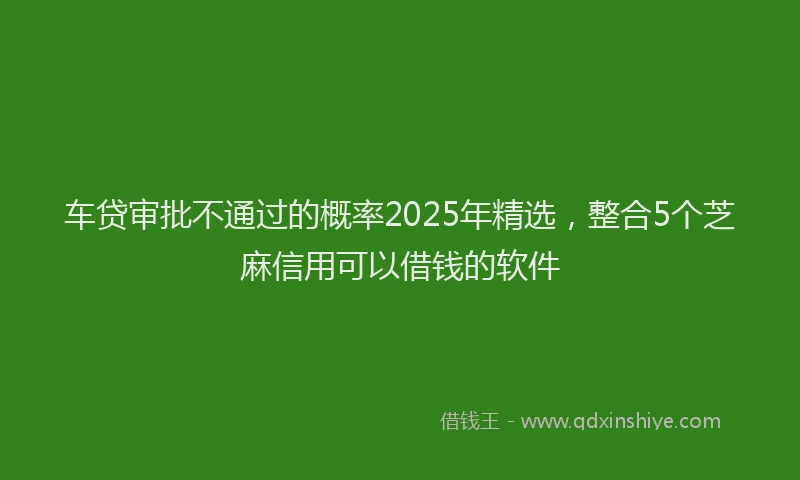 车贷审批不通过的概率2025年精选，整合5个芝麻信用可以借钱的软件