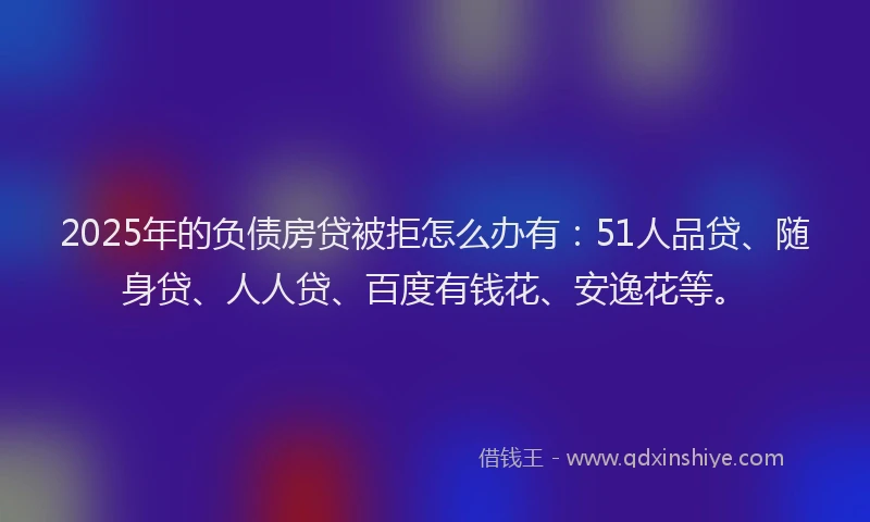 2025年的负债房贷被拒怎么办有：51人品贷、随身贷、人人贷、百度有钱花、安逸花等。