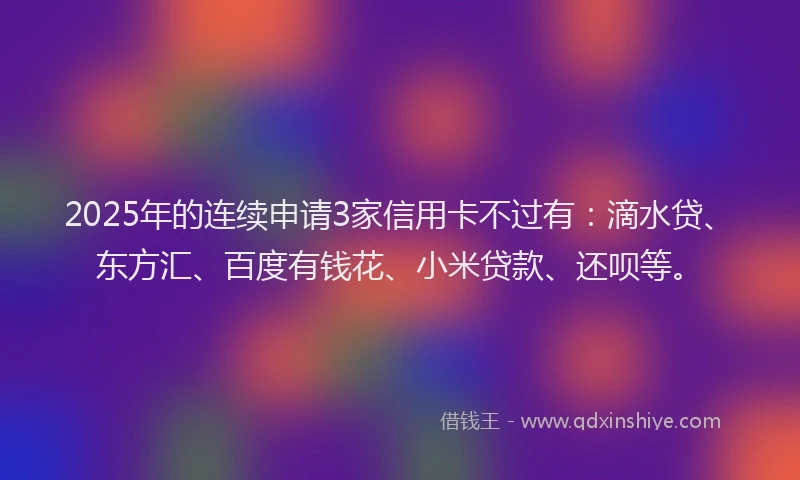2025年的连续申请3家信用卡不过有：滴水贷、东方汇、百度有钱花、小米贷款、还呗等。