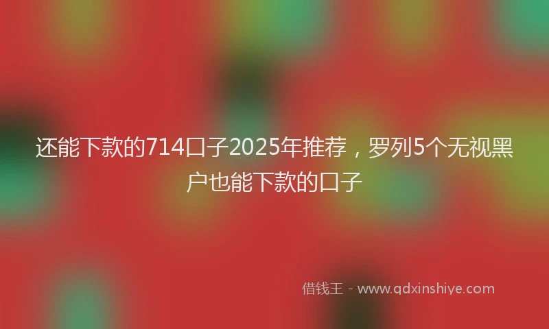 还能下款的714口子2025年推荐，罗列5个无视黑户也能下款的口子