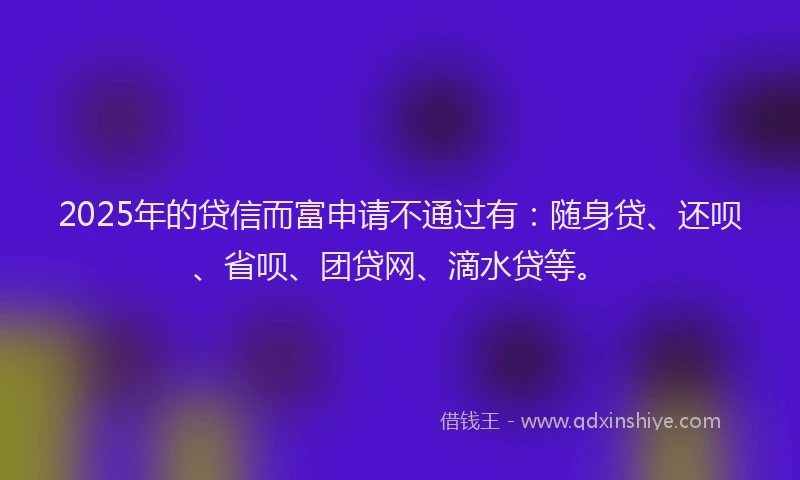 2025年的贷信而富申请不通过有：随身贷、还呗、省呗、团贷网、滴水贷等。