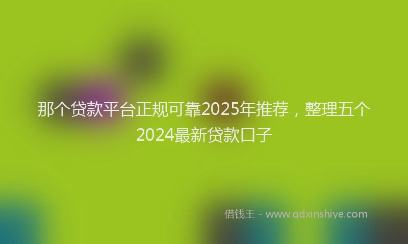 那个贷款平台正规可靠2025年推荐，整理五个2024最新贷款口子