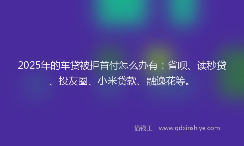 2025年的车贷被拒首付怎么办有：省呗、读秒贷、投友圈、小米贷款、融逸花等。