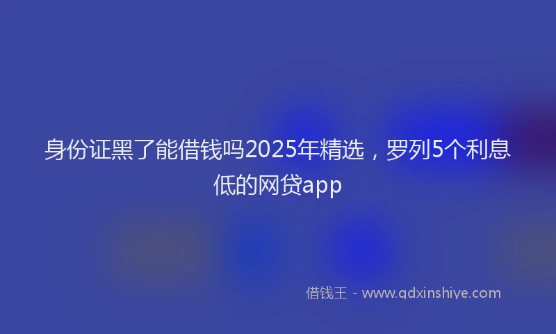 身份证黑了能借钱吗2025年精选，罗列5个利息低的网贷app