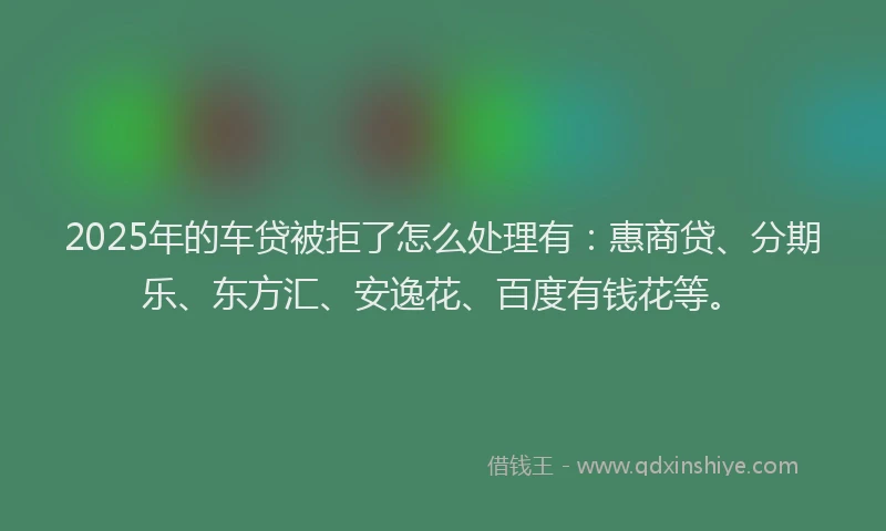 2025年的车贷被拒了怎么处理有：惠商贷、分期乐、东方汇、安逸花、百度有钱花等。