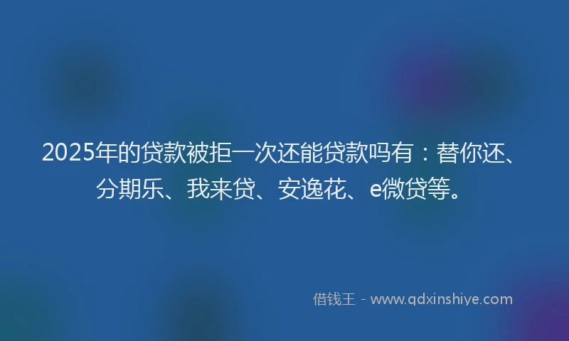 2025年的贷款被拒一次还能贷款吗有：替你还、分期乐、我来贷、安逸花、e微贷等。