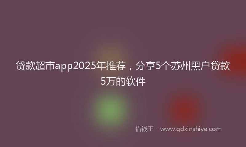 贷款超市app2025年推荐，分享5个苏州黑户贷款5万的软件