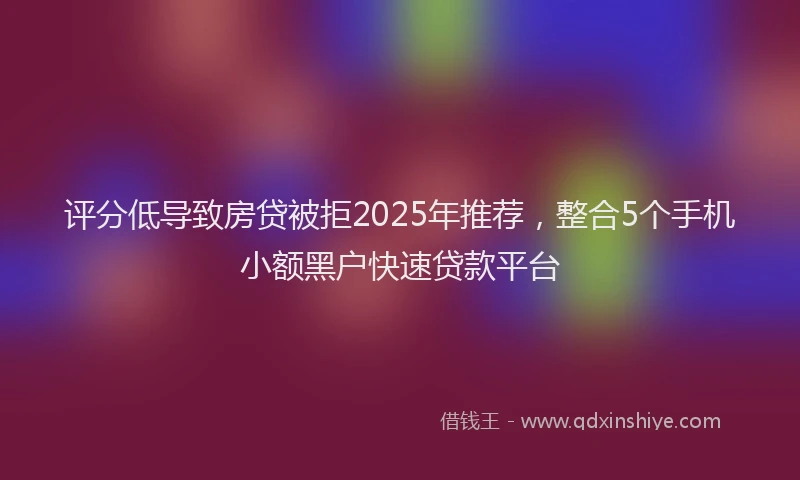 评分低导致房贷被拒2025年推荐，整合5个手机小额黑户快速贷款平台