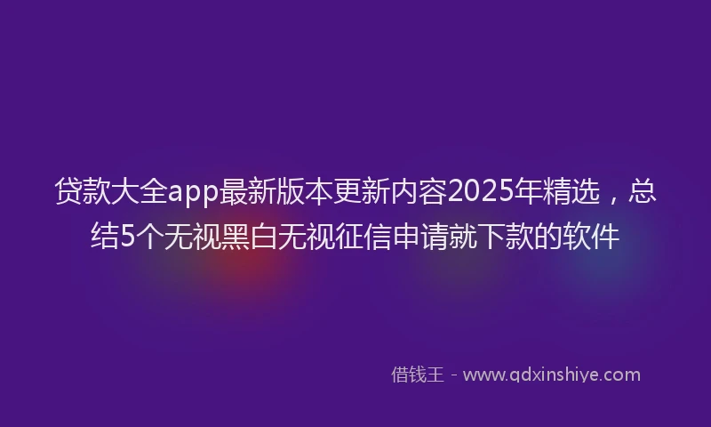 贷款大全app最新版本更新内容2025年精选，总结5个无视黑白无视征信申请就下款的软件