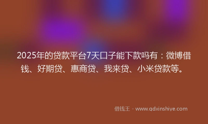 2025年的贷款平台7天口子能下款吗有：微博借钱、好期贷、惠商贷、我来贷、小米贷款等。