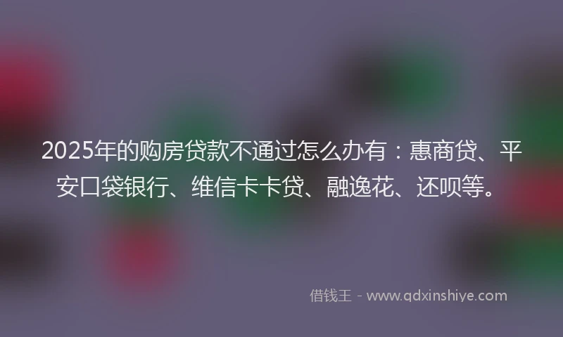 2025年的购房贷款不通过怎么办有：惠商贷、平安口袋银行、维信卡卡贷、融逸花、还呗等。