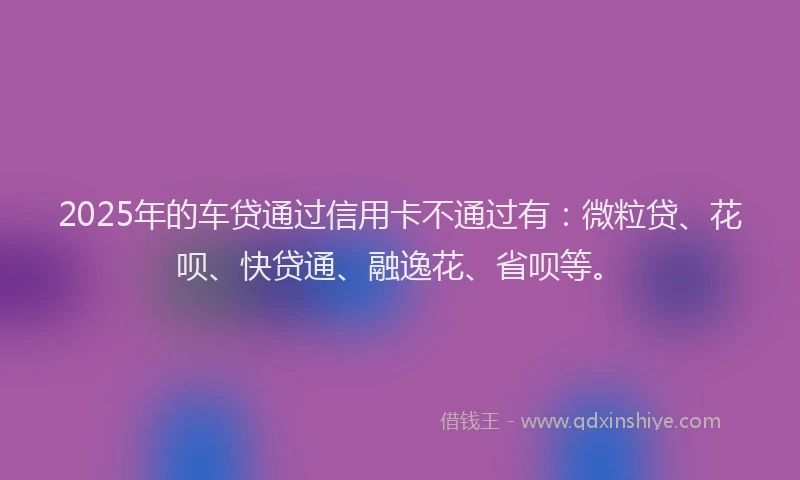 2025年的车贷通过信用卡不通过有：微粒贷、花呗、快贷通、融逸花、省呗等。