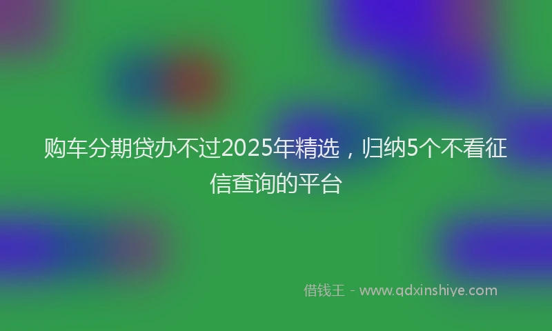 购车分期贷办不过2025年精选，归纳5个不看征信查询的平台