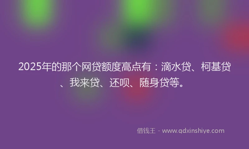 2025年的那个网贷额度高点有：滴水贷、柯基贷、我来贷、还呗、随身贷等。