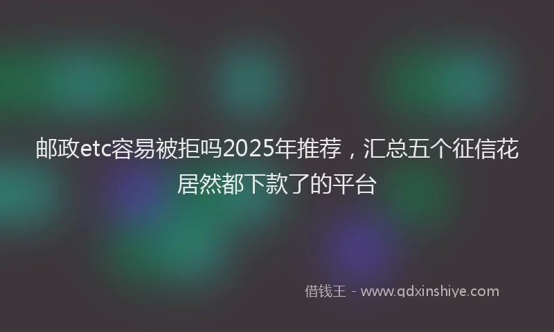 邮政etc容易被拒吗2025年推荐，汇总五个征信花居然都下款了的平台